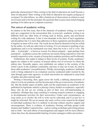 A will to write
23
particular characteristics? Does writing in the ield of education not itself become a
form of education? Does writing in the ield of education not acquire pedagogical
overtones? In what follows, we offer a limited set of observations in relation to each
set of issues and so for the most part, the questions that we pose must remain hanging
(perhaps to be taken up on a separate occasion).
The nature of academic writing
In relation to the irst issue, that of the character of academic writing, we want to
pick up a suggestion in the conversation that, in principle, academic writing is no
different from any other form of writing such as iction, poetry and non-iction
writing for wide audiences. It has it own demands in the form of tacit regulations
and disciplines but it is more than adherence to those regulations and disciplines for
it requires an inner will to write. The words do not form by themselves but are willed
by the author. As with any other form of writing, if it is to amount to anything of any
signiicance and is to be maintained over time, there has to be a will to write. The
rider – ‘in principle’ – is however crucial. For almost uniquely – apart perhaps from
journalism – academics across the world are not merely being expected to write but
actually required to write, on pain of losing their academic positions and livelihoods.
Furthermore, this output is subject to three levels of scrutiny. Firstly, academics’
papers are subject to the scrutiny of journal editors and of reviewers to whom the
editors turn. Secondly, papers, once published, are subject to the scrutiny of the
writer’s peers in the academic community, and may or may not in turn, be cited in
those other academics’own publications. Thirdly, increasingly, academics’published
work is being subjected to an evaluation exercise conducted under warrant by the
state through quasi-state agencies, in which universities are subjected to some kind
of public and often national audit.
Writing is becoming, then, again across the world, a deining characteristic of
what it is to be an academic and has become part of the governmentality of academic
life. But the double aspect of public audit and the requirement on academics to be
published (in legitimate outlets) is placing a heavy burden on academics, especially
those who do not yet see writing as part of their own self-understanding as
academics. (Perhaps they enjoy teaching or winning research contracts or engaging
in developmental activities for their universities.) Under such circumstances, an
issue arises as to whether the will to write can be cultivated, and if so just how it
might be cultivated. We see no reason why such a will to write cannot be developed
in individual academics but it is unlikely to develop without sensitive support and
encouragement. There is evidence of academics forming self-help groups (with
mentors and ‘buddies’) and activities – such as writing workshops and writing retreats
and so forth – but such efforts of encouragement and support will be more effective
where they have the demonstrable backing of senior managers within universities.
 