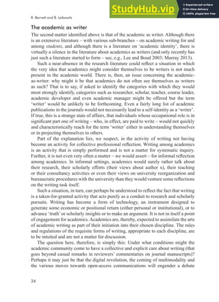 24
The academic as writer
The second matter identiied above is that of the academic as writer. Although there
is an extensive literature – with various sub-branches – on academic writing for and
among students, and although there is a literature on ‘academic identity’, there is
virtually a silence in the literature about academics as writers (and only recently has
just such a literature started to form – see, e.g., Lee and Boud 2003; Murray 2013).
Such a near-absence in the research literature could relect a situation in which
the very idea that academics might consider themselves to be writers is not much
present in the academic world. There is, then, an issue concerning the academic-
as-writer: why might it be that academics do not often see themselves as writers
as such? That is to say, if asked to identify the categories with which they would
most strongly identify, categories such as researcher, scholar, teacher, course leader,
academic developer and even academic manager might be offered but the term
‘writer’ would be unlikely to be forthcoming. Even a fairly long list of academic
publications in the journals would not necessarily lead to a self-identity as a ‘writer’.
If true, this is a strange state of affairs, that individuals whose occupational role is in
signiicant part one of writing – who, in effect, are paid to write – would not quickly
and characteristically reach for the term ‘writer’ either in understanding themselves
or in projecting themselves to others.
Part of the explanation lies, we suspect, in the activity of writing not having
become an activity for collective professional relection. Writing among academics
is an activity that is simply performed and is not a matter for systematic inquiry.
Further, it is not even very often a matter – we would assert – for informal relection
among academics. In informal settings, academics would surely rather talk about
their research, their scholarly efforts (their views about author x), their teaching
or their consultancy activities or even their views on university reorganization and
bureaucratic procedures with the university than they would venture some relections
on the writing task itself.
Such a situation, in turn, can perhaps be understood to relect the fact that writing
is a taken-for-granted activity that acts purely as a conduit to research and scholarly
pursuits. Writing has become a form of technology, an instrument designed to
generate some economic or positional return (either personal or institutional), or to
advance ‘truth’or scholarly insights or to make an argument. It is not in itself a point
of engagement for academics.Academics are, thereby, expected to assimilate the arts
of academic writing as part of their initiation into their chosen discipline. The rules
and regulations of the requisite forms of writing, appropriate to each discipline, are
to be intuited and are not a matter for discussion.
The question here, therefore, is simply this: Under what conditions might the
academic community come to have a collective and explicit care about writing (that
goes beyond casual remarks in reviewers’ commentaries on journal manuscripts)?
Perhaps it may just be that the digital revolution, the coming of multimodality and
the various moves towards open-access communications will engender a debate
R. Barnett and B. Leibowitz
 