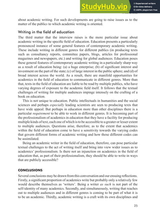 A will to write
25
about academic writing. For such developments are going to raise issues as to the
matter of the publics to which academic writing is oriented.
Writing in the field of education
The third matter that the interview raises is the more particular issue about
academic writing in the speciic ield of education. Education presents a particularly
pronounced instance of some general features of contemporary academic writing.
These include writing in different genres for different publics (in producing texts
such as consultancy reports, committee papers, blogs, articles for professional
magazines and newspapers, etc.) and writing for global audiences. Education poses
these general features of contemporary academic writing in a particularly sharp way
as a result of education being: (a) a huge enterprise; (b) of signiicant interest and
investment on the part of the state; (c) of large interest in the public sphere; and (d) of
broad interest across the world. As a result, there are manifold opportunities for
academics in the ield of education to communicate in different genres. More than
that, texts in the ield of education are liable to be read by multiple publics, who have
varying degrees of exposure to the academic ield itself. It follows that the textual
challenges of writing for multiple audiences impinge intensely on the crafting of a
book on education.
This is not unique to education. Public intellectuals in humanities and the social
sciences and perhaps especially leading scientists are seen to producing texts that
have wide appeal. But perhaps in education more than other disciplines there is a
particular requirement to be able to work in different genres. It is becoming part of
the professionalism of academics in education that they have a facility for producing
multiple kinds of text, each one of which is to be accessible to a greater or lesser extent
to multiple audiences. Questions arise, therefore, as to the extent that academics
within the ield of education come to have a sensitivity towards the varying codes
that govern different forms of academic writing and how those different codes can
be assimilated.
Being an academic writer in the ield of education, therefore, can pose particular
textual challenges to the act of writing itself and bring into view wider issues as to
academics’ professionalism. Is there not an injunction on academics in the ield of
education that, as part of their professionalism, they should be able to write in ways
that are publicly accessible?
CONCLUSIONS
Several conclusions may be drawn from this conversation and our ensuing relections.
Firstly, a signiicant proportion of academics write but probably only a relatively few
would describe themselves as ‘writers’. Being a writer as such is not part of the
self-identity of many academics. Secondly, and simultaneously, writing that reaches
out to multiple audiences and in different genres is coming to be part of what it is
to be an academic. Thirdly, academic writing is a craft with its own disciplines and
 