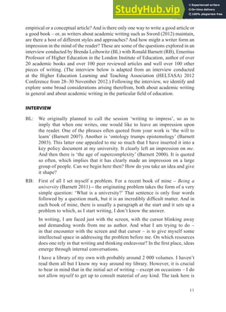 A will to write
11
empirical or a conceptual article? And is there only one way to write a good article or
a good book – or, as writers about academic writing such as Sword (2012) maintain,
are there a host of different styles and approaches? And how might a writer form an
impression in the mind of the reader? These are some of the questions explored in an
interview conducted by Brenda Leibowitz (BL) with Ronald Barnett (RB), Emeritus
Professor of Higher Education in the London Institute of Education, author of over
20 academic books and over 100 peer reviewed articles and well over 100 other
pieces of writing. (The interview below is adapted from an interview conducted
at the Higher Education Learning and Teaching Association (HELTASA) 2012
Conference from 28–30 November 2012.) Following the interview, we identify and
explore some broad considerations arising therefrom, both about academic writing
in general and about academic writing in the particular ield of education.
INTERVIEW
BL: We originally planned to call the session ‘writing to impress’, so as to
imply that when one writes, one would like to leave an impression upon
the reader. One of the phrases often quoted from your work is ‘the will to
learn’ (Barnett 2007). Another is ‘ontology trumps epistemology’ (Barnett
2003). This latter one appealed to me so much that I have inserted it into a
key policy document at my university. It clearly left an impression on me.
And then there is ‘the age of supercomplexity’ (Barnett 2000). It is quoted
so often, which implies that it has clearly made an impression on a large
group of people. Can we begin here then? How do you take an idea and give
it shape?
RB: First of all I set myself a problem. For a recent book of mine – Being a
university (Barnett 2011) – the originating problem takes the form of a very
simple question: ‘What is a university?’ That sentence is only four words
followed by a question mark, but it is an incredibly dificult matter. And in
each book of mine, there is usually a paragraph at the start and it sets up a
problem to which, as I start writing, I don’t know the answer.
In writing, I am faced just with the screen, with the cursor blinking away
and demanding words from me as author. And what I am trying to do –
in that encounter with the screen and that cursor – is to give myself some
intellectual space in addressing the problem before me. On which resources
does one rely in that writing and thinking endeavour? In the irst place, ideas
emerge through internal conversations.
I have a library of my own with probably around 2 000 volumes. I haven’t
read them all but I know my way around my library. However, it is crucial
to bear in mind that in the initial act of writing – except on occasions – I do
not allow myself to get up to consult material of any kind. The task here is
 