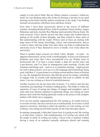 12
R. Barnett and B. Leibowitz
simply to write and to think. But my library remains a resource, within my
mind. As I am thinking and as the words are forming, I am also in my mind
drawing on the books and the authors around me in my study. I am holding
internal conversations with those texts and those writers.
Over time, I have been successively drawn to the oeuvre of different
scholars, including Richard Peters, Paul Feyerabend, Ernest Gellner, Jurgen
Habermas and more recently Roy Bhaskar and (currently) Slavoj Zizek. On
each occasion, I have thrown myself into their corpus and worked hard at
getting on the inside of their thoughts, and then wanted to share some of
that understanding with the reader. Writers such as these are dealing with
large issues of life, being, knowledge, values, and communication; and so
I want to share with the reader how their ideas can help us understand the
university (even if they themselves never or hardly even wrote about the
university).
There is another major resource on which I draw. Despite – to some – its
apparent abstractness, all my work is autobiography. It arises out of practical
problems and issues that I have encountered over my 40-plus years in
professional life. I’ve been a course leader, a dean for several years and
a pro-director, and I’ve been in management team meetings. Events and
situations and things said – such as in a committee meeting – might present
me with a deep concern, even say as to the language and terminology being
used.And then, I’ve gone home to a writing session and have been so ired up
by, say, the managerial discourse, that that has given me energy, something
to engage with, to wrestle with intellectually and even to combat. In that
sense, I see my writing as a form of controlled passion.
Another resource for me has been that of poetry. I’ve tried to start the day
sometimes just spending 15 minutes reading poetry. This helps to widen my
repertoire of ways of seeing into things, of images and metaphors, and of
acute and even forensic attention to particular things, not relying on stock
phrases and words but inding particular words to do justice to the complex
matters with which one is engaging.
If we are not careful, organizational life will swamp us. It would crowd us
in in terms of time, but also crowd in on us intellectually. So we have to ind
spaces to ourselves. And that is what I do and then, as I am writing, as I am
working: I am setting myself little puzzles all the time that open spaces.
In starting a paragraph, I often don’t know how it is going to end. My writing
is, in that sense, creative. And simultaneously, I’m writing very much with
the reader in mind. In writing my books, I never write a sentence without
having a sense of an audience (actually audiences plural) and wanting
 