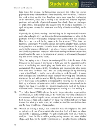 16
take things for granted. In Bernsteinian language, the codes (for journal
papers) are more elaborated and, simultaneously, more restricted. The codes
for book writing on the other hand are much more open but challenging
at the same time, since one is having to be sensitive to different registers,
positions and outlooks of potential readers. For a book, there are challenges
of explicitness, transparency and accessibility to multiple audiences so I
spell things out but one has to do that carefully with due sensitivity to the
reader.
Especially in my book writing I am building up the argumentative moves
patiently and explicitly. I am determined that the reader is never left with the
problem: how have we reached the proposition contained in this sentence?
How have we reached the key concept in this sentence? What does this
technical term mean? Why is this section here in this chapter? I am, in short,
trying my best as a writer to keep the reader with me and with the argument
and with the language of the text. (I am also, of course, making the argument
and clarifying the thesis to myself while I am writing and I need to convince
myself, and so the steps in the argument are crucial as a listener to/ hearer of
my own words in my mind’s ear.)
What I’m trying to do – despite its obvious pitfalls – is to do some of the
thinking for the reader. I am trying to help you see the argument and to
work at unfolding and developing the thesis with you (for which I am
contending). This means, irstly, formulating and being crystal clear in my
own mind as to the thesis itself. And that clarity emerges in my mind only
– and with dificulty – in the course of crafting a book. Secondly, it means
marshalling all one’s rhetorical forces carefully to develop and substantiate
that thesis for and with the reader. Thirdly, that set of rhetorical tasks means
never throwing a technical term at the reader but ensuring that the ground is
built up in advance such that the technical term becomes a shorthand for the
idea(s) that have preceded it. So I am interrogating my work all the time at
different levels: I am trying to imagine you’re reading it as I’m writing it.
BL: Yes, Helen Sword (2012) advises the writer to pay attention to proposition
construction, so as to do the work for the reader. Do you write and cross out
the sentence and try it again, or are you one of these people who writes a lot
irst, then goes back and corrects it? Or have you written it all in your head
irst so that when you write it out, it’s kind of perfect? Because I think those
are the three broad kinds of approaches.
RB: When I am writing a book, I aim in the irst place to complete a irst draft
as quickly as I can. Characteristically, that irst draft will take me about
six months to produce, and then I’ve got something to work on. I’m like a
sculptor: I have the block and it’s just beginning to come into some kind of
shape. And then, for the next ive months or so, I am chiselling it, reshaping
R. Barnett and B. Leibowitz
 