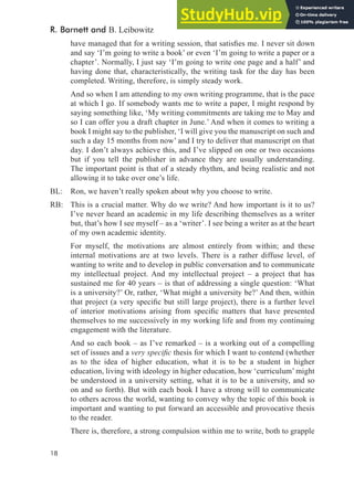 18
have managed that for a writing session, that satisies me. I never sit down
and say ‘I’m going to write a book’ or even ‘I’m going to write a paper or a
chapter’. Normally, I just say ‘I’m going to write one page and a half’ and
having done that, characteristically, the writing task for the day has been
completed. Writing, therefore, is simply steady work.
And so when I am attending to my own writing programme, that is the pace
at which I go. If somebody wants me to write a paper, I might respond by
saying something like, ‘My writing commitments are taking me to May and
so I can offer you a draft chapter in June.’ And when it comes to writing a
book I might say to the publisher, ‘I will give you the manuscript on such and
such a day 15 months from now’ and I try to deliver that manuscript on that
day. I don’t always achieve this, and I’ve slipped on one or two occasions
but if you tell the publisher in advance they are usually understanding.
The important point is that of a steady rhythm, and being realistic and not
allowing it to take over one’s life.
BL: Ron, we haven’t really spoken about why you choose to write.
RB: This is a crucial matter. Why do we write? And how important is it to us?
I’ve never heard an academic in my life describing themselves as a writer
but, that’s how I see myself – as a ‘writer’. I see being a writer as at the heart
of my own academic identity.
For myself, the motivations are almost entirely from within; and these
internal motivations are at two levels. There is a rather diffuse level, of
wanting to write and to develop in public conversation and to communicate
my intellectual project. And my intellectual project – a project that has
sustained me for 40 years – is that of addressing a single question: ‘What
is a university?’ Or, rather, ‘What might a university be?’ And then, within
that project (a very speciic but still large project), there is a further level
of interior motivations arising from speciic matters that have presented
themselves to me successively in my working life and from my continuing
engagement with the literature.
And so each book – as I’ve remarked – is a working out of a compelling
set of issues and a very speciic thesis for which I want to contend (whether
as to the idea of higher education, what it is to be a student in higher
education, living with ideology in higher education, how ‘curriculum’ might
be understood in a university setting, what it is to be a university, and so
on and so forth). But with each book I have a strong will to communicate
to others across the world, wanting to convey why the topic of this book is
important and wanting to put forward an accessible and provocative thesis
to the reader.
There is, therefore, a strong compulsion within me to write, both to grapple
R. Barnett and B. Leibowitz
 