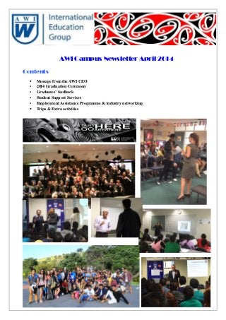 AWI Campus Newsletter April 2014
Contents
 Message from the AWI CEO
 2014 Graduation Ceremony
 Graduates’ feedback
 Student Support Services
 Employment Assistance Programme & industry networking
 Trips & Extra activities
 