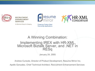 A Winning Combination: Implementing IREX with HR-XML, Microsoft Biztalk Server, and .NET in RESq January 24, 2005 Andrew Cunsolo, Director of Product Development, Resume Mirror Inc. Apollo Gonzalez, Chief Technical Architect, Recruitment Enhancement Services   