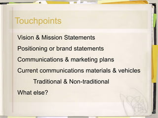 Touchpoints
Vision & Mission Statements
Positioning or brand statements
Communications & marketing plans
Current communications materials & vehicles
     Traditional & Non-traditional
What else?
 