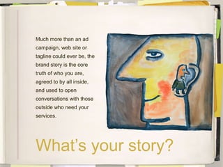 Much more than an ad
campaign, web site or
tagline could ever be, the
brand story is the core
truth of who you are,
agreed to by all inside,
and used to open
conversations with those
outside who need your
services.




What’s your story?
 