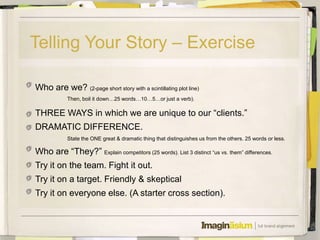 Telling Your Story – Exercise

Who are we? (2-page short story with a scintillating plot line)
            Then, boil it down…25 words…10…5…or just a verb).

THREE WAYS in which we are unique to our ―clients.‖
DRAMATIC DIFFERENCE.
            State the ONE great & dramatic thing that distinguishes us from the others. 25 words or less.

Who are ―They?‖ Explain competitors (25 words). List 3 distinct ―us vs. them‖ differences.
Try it on the team. Fight it out.
Try it on a target. Friendly & skeptical
Try it on everyone else. (A starter cross section).
 