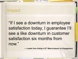 Impact

―If I see a downturn in employee
satisfaction today, I guarantee I’ll
see a like downturn in customer
satisfaction six months from
now.‖
         — Leader from Gallup’s Q12 Meta-Analysis on Engagement
 