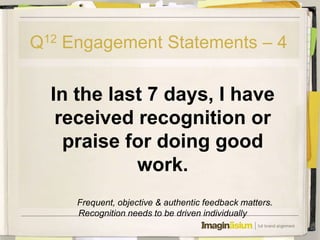 Q12 Engagement Statements – 4

  In the last 7 days, I have
   received recognition or
    praise for doing good
            work.
     Frequent, objective & authentic feedback matters.
     Recognition needs to be driven individually
 