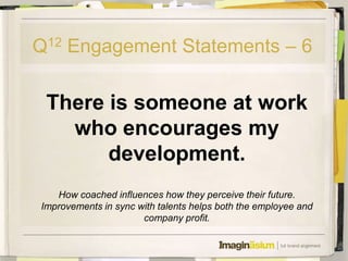 Q12 Engagement Statements – 6

 There is someone at work
   who encourages my
       development.
   How coached influences how they perceive their future.
Improvements in sync with talents helps both the employee and
                      company profit.
 