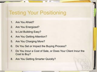 Testing Your Positioning
1. Are You Afraid?
2. Are You Energized?
3. Is List Building Easy?
4. Are You Getting Attention?
5. Are You Charging More?
6. Do You Set or Impact the Buying Process?
7. Do You Incur a Cost of Sale, or Does Your Client Incur the
   Cost to Buy?
8. Are You Getting Smarter Quickly?
 