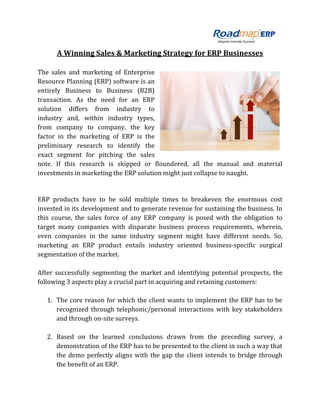 A Winning Sales & Marketing Strategy for ERP Businesses
The sales and marketing of Enterprise
Resource Planning (ERP) software is an
entirely Business to Business (B2B)
transaction. As the need for an ERP
solution differs from industry to
industry and, within industry types,
from company to company, the key
factor in the marketing of ERP is the
preliminary research to identify the
exact segment for pitching the sales
note. If this research is skipped or floundered, all the manual and material
investments in marketing the ERP solution might just collapse to naught.
ERP products have to be sold multiple times to breakeven the enormous cost
invested in its development and to generate revenue for sustaining the business. In
this course, the sales force of any ERP company is posed with the obligation to
target many companies with disparate business process requirements, wherein,
even companies in the same industry segment might have different needs. So,
marketing an ERP product entails industry oriented business-specific surgical
segmentation of the market.
After successfully segmenting the market and identifying potential prospects, the
following 3 aspects play a crucial part in acquiring and retaining customers:
1. The core reason for which the client wants to implement the ERP has to be
recognized through telephonic/personal interactions with key stakeholders
and through on-site surveys.
2. Based on the learned conclusions drawn from the preceding survey, a
demonstration of the ERP has to be presented to the client in such a way that
the demo perfectly aligns with the gap the client intends to bridge through
the benefit of an ERP.
 