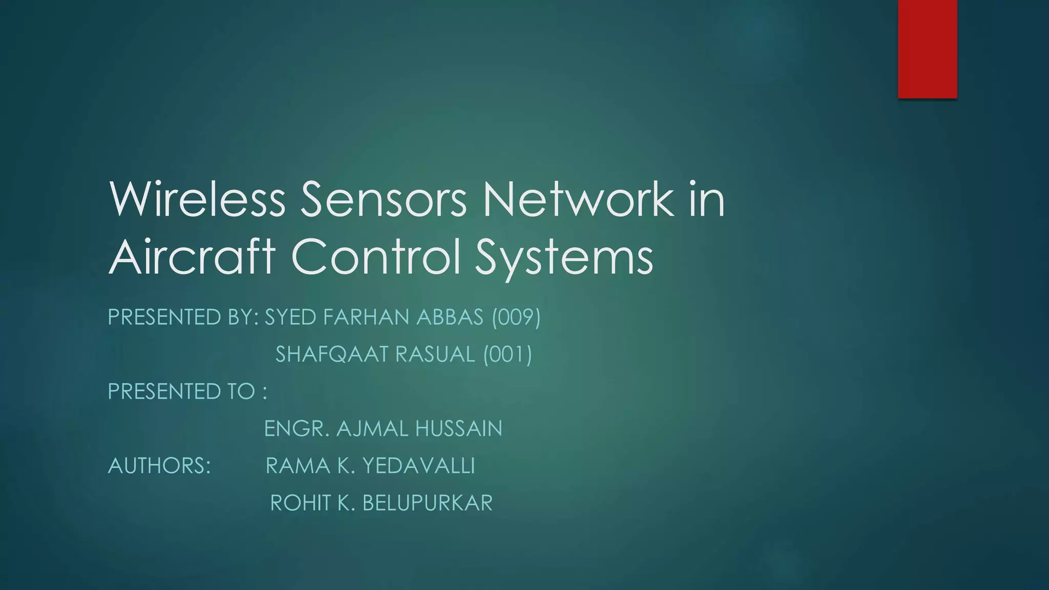 Wireless Sensors Network in
Aircraft Control Systems
PRESENTED BY: SYED FARHAN ABBAS (009)
SHAFQAAT RASUAL (001)
PRESENTED TO :
ENGR. AJMAL HUSSAIN
AUTHORS: RAMA K. YEDAVALLI
ROHIT K. BELUPURKAR