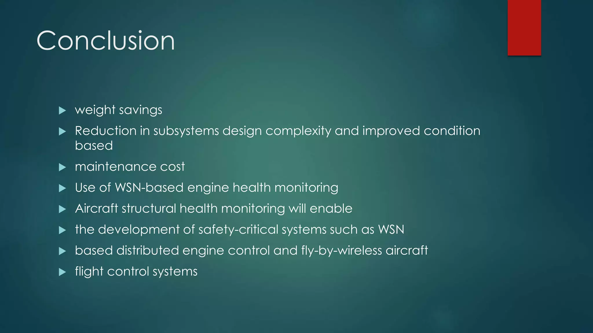 Conclusion
weight savings
Reduction in subsystems design complexity and improved condition
based
maintenance cost
Use of WSN-based engine health monitoring
Aircraft structural health monitoring will enable
the development of safety-critical systems such as WSN
based distributed engine control and fly-by-wireless aircraft
flight control systems