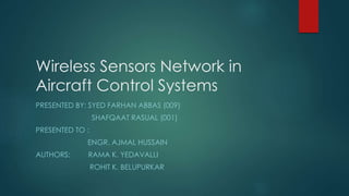 Wireless Sensors Network in
Aircraft Control Systems
PRESENTED BY: SYED FARHAN ABBAS (009)
SHAFQAAT RASUAL (001)
PRESENTED TO :
ENGR. AJMAL HUSSAIN
AUTHORS: RAMA K. YEDAVALLI
ROHIT K. BELUPURKAR
 