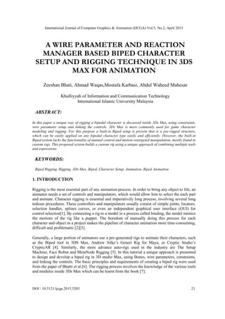 International Journal of Computer Graphics & Animation (IJCGA) Vol.5, No.2, April 2015
DOI : 10.5121/ijcga.2015.5203 21
A WIRE PARAMETER AND REACTION
MANAGER BASED BIPED CHARACTER
SETUP AND RIGGING TECHNIQUE IN 3DS
MAX FOR ANIMATION
Zeeshan Bhati, Ahmad Waqas,Mostafa Karbasi, Abdul Waheed Mahesar
Khulliyyah of Information and Communication Technology
International Islamic University Malaysia
ABSTRACT:
In this paper a unique way of rigging a bipedal character is discussed inside 3Ds Max, using constraints,
wire parameter setup and linking the controls. 3Ds Max is more commonly used for game character
modeling and rigging. For this purpose a built-in Biped setup is present that is a pre-rigged structure,
which can be easily applied on any bipedal character type easily and efficiently. However, the built-in
Biped system lacks the functionality of manual control and motion retargeted manipulation, mostly found in
custom rigs. This proposed system builds a custom rig using a unique approach of combining multiple tools
and expressions.
KEYWORDS:
Biped Rigging, Rigging, 3Ds Max, Biped, Character Setup, Animation, Biped Animation
1. INTRODUCTION
Rigging is the most essential part of any animation process. In order to bring any object to life, an
animator needs a set of controls and manipulators, which would allow him to select the each part
and animate. Character rigging is essential and imperatively long process, involving several long
tedious procedures. These controllers and manipulators usually consist of simple joints, locators,
selection handles, splines curves, or even an independent graphical user interface (GUI) for
control selection[1]. By connecting a rig to a model in a process called binding, the model mimics
the motions of the rig like a puppet. The boredom of manually doing this process for each
character and object in a project makes the pipeline of character animation more time-consuming,
difficult and problematic [2][3].
Generally, a large portion of animators use a pre-generated rigs to animate their characters, such
as the Biped tool in 3DS Max, Andrew Silke’s Generi Rig for Maya, or Cryptic Studio’s
CrypticAR [4]. Similarly, the more advance auto-rigs used in the industry are The Setup
Machine, Face Robot and MetaNode Rigging [5]. In this tutorial a unique approach is presented
to design and develop a biped rig in 3D studio Max, using Bones, wire parameters, constraints,
and linking the controls. The basic principles and requirements of creating a biped rig were used
from the paper of Bhatti et al.[6]. The rigging process involves the knowledge of the various tools
and modules inside 3Ds Max which can be learnt from the book [7].
 