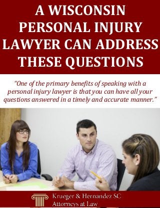 [Grab your reader’s attention with a great quote from the document or use this space to emphasize a key
point. To place this text box anywhere on the page, just drag it.]
A WISCONSIN
PERSONAL INJURY
LAWYER CAN ADDRESS
THESE QUESTIONS
“One of the primary benefits of speaking with a
personal injury lawyer is that you can have all your
questions answered in a timely and accurate manner.”
 