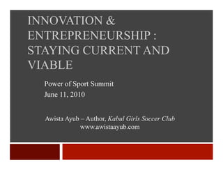 INNOVATION &
ENTREPRENEURSHIP :
STAYING CURRENT AND
VIABLE
  Power of Sport Summit
  June 11, 2010


  Awista Ayub – Author, Kabul Girls Soccer Club
              www.awistaayub.com
 
