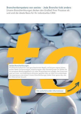 Branchenkompetenz von awisto – Jede Branche tickt anders
Unsere Branchenlösungen decken den Großteil Ihrer Prozesse ab
und sind die ideale Basis für Ihr individuelles CRM.
10
awisto Branchenlösungen
Ihre Branche funktioniert nach ganz bestimmten Regeln und hat ganz eigene Schwer­
punkte. Bieten Sie Konsumgüter, Investitionsgüter oder Dienstleistungen an? Wollen Sie
ein komplexes Beziehungsgeflecht mit vielen Ansprechpartnern pflegen, das Zusammen-
spiel von Innen- und Außendienst effizienter gestalten oder vor allem Ihre aufwändigen
Serviceprozesse unterstützen? Unsere Branchenlösungen bieten Ihnen genau das, was
Ihr Unternehmen braucht.
Ihre weiterführenden Informationen
 