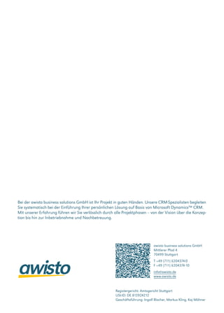 awisto business solutions GmbH
Mittlerer Pfad 4
70499 Stuttgart
T +49 (711) 6204374-0
F +49 (711) 6204374-10
info@awisto.de
www.awisto.de
Bei der awisto business solutions GmbH ist Ihr Projekt in guten Händen. Unsere CRM-Spezialisten begleiten
Sie systematisch bei der Einführung Ihrer persönlichen Lösung auf Basis von Microsoft Dynamics™ CRM.
Mit unserer Erfahrung führen wir Sie verlässlich durch alle Projektphasen – von der Vision über die Konzep-
tion bis hin zur Inbetriebnahme und Nachbetreuung.
Registergericht: Amtsgericht Stuttgart
USt-ID: DE 813924212
Geschäftsführung: Ingolf Blocher, Markus Kling, Kaj Mähner
 