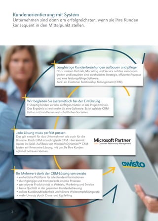 2
Kundenorientierung mit System
Unternehmen sind dann am erfolgreichsten, wenn sie ihre Kunden
konsequent in den Mittelpunkt stellen.
Jede Lösung muss perfekt passen
Das gilt sowohl für das Unternehmen als auch für die
Branche. Doch CRM ist nicht gleich CRM. Hier kommt
awisto ins Spiel. Auf Basis von Microsoft Dynamics™ CRM
bieten wir Ihnen eine Lösung, mit der Sie Ihre Kunden
optimal betreuen können.
Langfristige Kundenbeziehungen aufbauen und pflegen
Dazu müssen Vertrieb, Marketing und Service nahtlos ineinander-
greifen und brauchen eine durchdachte Strategie, effiziente Prozesse
und eine leistungsfähige Software.
Kurz: ein Customer Relationship Management (CRM).
Ihr Mehrwert dank der CRM-Lösung von awisto
•	einheitliche Plattform für alle Kundeninformationen
•	durchgängige und transparente interne Prozesse
•	gesteigerte Produktivität in Vertrieb, Marketing und Service
•	beste Qualität in der gesamten Kundenbetreuung
•	vollste Kundenzufriedenheit und höhere Weiterempfehlungsrate
•	mehr Umsatz durch Cross- und Up-Selling
Wir begleiten Sie systematisch bei der Einführung
Frühzeitig binden wir alle künftigen Nutzer in das Projekt mit ein.
Das Ergebnis ist weit mehr als eine Software. Es ist gelebte CRM-
Kultur mit handfesten wirtschaftlichen Vorteilen.
 