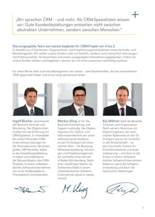 3
Das eingespielte Team von awisto begleitet Ihr CRM-Projekt von A bis Z
Es besteht aus IT-Fachleuten, Organisations- und Projektmanagementtalenten sowie Vertriebs- und
­Marketingprofis. Wir wollen unsere Kunden nicht nur fachlich, sondern auch menschlich überzeugen –
mit Professionalität, Verlässlichkeit und einem ausgeprägten Dienstleistungsgedanken. Indem wir
unsere Kunden stärken und begeistern, können wir mit ihnen zusammen nachhaltig wachsen.
Für diese Werte steht auch das Management von awisto – drei Gesellschafter, die das Unternehmen
2004 gegründet haben und es bis heute gemeinsam leiten.
Ingolf Blocher ­verantwortet
die Bereiche Vertrieb und
Marketing. Der Diplom-Infor­
matiker hat viel Erfahrung mit
CRM-­Systemen. Er entwickelte
bei einem führenden CRM-­
Unternehmen Lösungen für
die Pharmabranche. Bei einem
großen ERP-Hersteller leitete
er die Entwicklungsabteilung
in Indien und arbeitete an
der ­Basisarchitektur des CRM-
Produkts. In einem mittelstän­
dischen Software-Unternehmen
war er für Großprojekte im
Finanzbereich verantwortlich.
Markus Kling ist für die
Bereiche Entwicklung und
Support zuständig. Der Diplom-
Ingenieur für Elektro- und
Informationstechnik war schon
während seines Studiums
an der TU Stuttgart als Unter­
nehmer aktiv – mit Beratung,
Softwareentwicklung, Schulun-
gen und Projektmanagement
für namhafte Unternehmen
in Baden-Württemberg. Nach
einer vierjährigen Station als
Softwarearchitekt in einem
mittelständischen Software-
Unternehmen baute er awisto
mit auf.
Kaj Mähner leitet die Bereiche
Finanzen und Organisation.
Nach seinem Abschluss als
­Diplom-Ingenieur der tech­
nischen Kybernetik an der TU
Stuttgart zog es ihn zunächst
in die Wissenschaft – an
das Fraunhofer Institut für
Produktionstechnik und Auto-
matisierung – und dann in die
Praxis: In einem mittelstän­
dischen Software-Unternehmen
leitete er zuerst die Software­
entwicklung und dann die
technischen Abteilungen.
„Wir sprechen CRM – und mehr. Als CRM-Spezialisten wissen
wir: Gute Kundenbeziehungen entstehen nicht zwischen
abstrakten Unter­nehmen, sondern zwischen Menschen.“
 