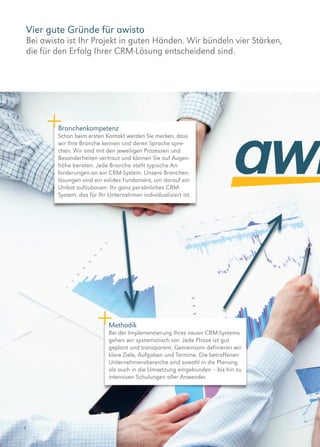 Vier gute Gründe für awisto
Bei awisto ist Ihr Projekt in guten Händen. Wir bündeln vier ­Stärken,
die für den Erfolg Ihrer CRM-Lösung entscheidend sind.
4
Branchenkompetenz
Schon beim ersten Kontakt werden Sie merken, dass
wir Ihre Branche kennen und deren Sprache spre-
chen. Wir sind mit den jeweiligen Prozessen und
Besonderheiten vertraut und können Sie auf Augen-
höhe beraten. Jede Branche stellt typische An­
forderungen an ein CRM-System. Unsere Branchen-
lösungen sind ein solides Fundament, um darauf ein
Unikat aufzubauen: Ihr ganz persönliches CRM-
System, das für Ihr Unternehmen individualisiert ist.
Methodik
Bei der Implementierung Ihres neuen CRM-Systems
gehen wir systematisch vor. Jede Phase ist gut
geplant und transparent. Gemeinsam definieren wir
klare Ziele, Aufgaben und Termine. Die betroffenen
Unternehmensbereiche sind sowohl in die Planung
als auch in die Umsetzung eingebunden – bis hin zu
intensiven Schulungen aller Anwender.
 