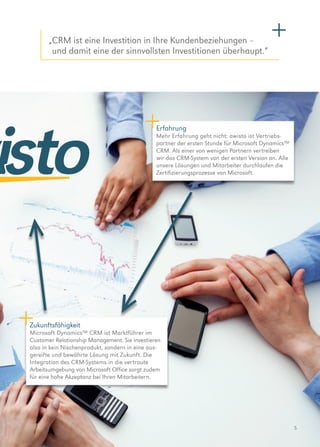 5
Erfahrung
Mehr Erfahrung geht nicht: awisto ist Vertriebs­
partner der ersten Stunde für Microsoft Dynamics™
CRM. Als einer von wenigen Partnern vertreiben
wir das CRM-System von der ersten Version an. Alle
unsere Lösungen und Mitarbeiter durchlaufen die
Zertifizierungs­prozesse von Microsoft.
Zukunftsfähigkeit
Microsoft Dynamics™ CRM ist Marktführer im
­Customer Relationship Management. Sie investieren
also in kein Nischenprodukt, sondern in eine aus­
gereifte und bewährte Lösung mit Zukunft. Die
Integration des CRM-Systems in die vertraute
Arbeits­umgebung von Microsoft Office sorgt zudem
für eine hohe Akzeptanz bei Ihren Mitarbeitern.
„CRM ist eine Investition in Ihre Kundenbeziehungen –
und damit eine der sinnvollsten Investitionen überhaupt.“
 