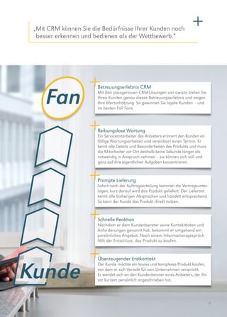7
Fan
Kunde
„Mit CRM können Sie die Bedürfnisse Ihrer Kunden noch
besser erkennen und bedienen als der Wettbewerb.“
Überzeugender Erstkontakt
Der Kunde möchte ein teures und komplexes Produkt kaufen,
von dem er sich Vorteile für sein Unternehmen verspricht.
Er wendet sich an den Kundenberater eines Anbieters, der ihn
vor kurzem persönlich angeschrieben hat.
Schnelle Reaktion
Nachdem er dem Kundenberater seine Kontaktdaten und
Anforderungen genannt hat, bekommt er umgehend ein
persönliches ­Angebot. Nach einem Informationsgespräch
fällt der Entschluss, das Produkt zu kaufen.
Betreuungserlebnis CRM
Mit den passgenauen CRM-Lösungen von awisto bieten Sie
Ihren Kunden genau dieses Betreuungserlebnis und zeigen
Ihre Wertschätzung. So gewinnen Sie loyale Kunden – und
im besten Fall Fans.
Prompte Lieferung
Sofort nach der Auftragserteilung kommen die Vertrags­unter­
lagen, kurz darauf wird das Produkt geliefert. Der Lieferant
kennt alle bisherigen Absprachen und handelt entsprechend.
So kann der Kunde das Produkt direkt nutzen.
Reibungslose Wartung
Ein Servicemitarbeiter des Anbieters erinnert den Kunden an
fällige Wartungsarbeiten und vereinbart einen Termin. Er
kennt alle Details und Besonderheiten des Produkts und muss
die Mitarbeiter vor Ort deshalb keine Sekunde länger als
notwendig in Anspruch nehmen – sie können sich voll und
ganz auf ihre eigentlichen Aufgaben konzentrieren.
 