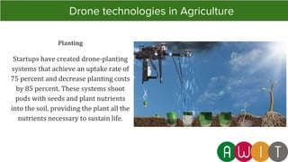 Planting
Startups have created drone-planting
systems that achieve an uptake rate of
75 percent and decrease planting costs
by 85 percent. These systems shoot
pods with seeds and plant nutrients
into the soil, providing the plant all the
nutrients necessary to sustain life.
Drone technologies in Agriculture
 