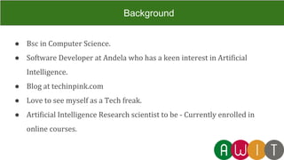 ● Bsc in Computer Science.
● Software Developer at Andela who has a keen interest in Artificial
Intelligence.
● Blog at techinpink.com
● Love to see myself as a Tech freak.
● Artificial Intelligence Research scientist to be - Currently enrolled in
online courses.
Background
 