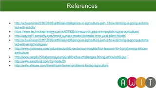 ● http://ai.business/2016/05/03/artificial-intelligence-in-agriculture-part-1-how-farming-is-going-automa
ted-with-robots/
● https://www.technologyreview.com/s/601935/six-ways-drones-are-revolutionizing-agriculture/
● http://waypoint.sensefly.com/drone-surface-model-estimate-crop-yield-plant-health/
● http://ai.business/2016/05/06/artificial-intelligence-in-agriculture-part-2-how-farming-is-going-automa
ted-with-ai-technologies/
● http://www.mckinsey.com/industries/public-sector/our-insights/four-lessons-for-transforming-african-
agriculture
● http://www.cargill.com/learning-journey/africa/five-challenges-facing-africa/index.jsp
● http://www.aaopfund.com/?q=node/20
● http://www.africaw.com/the-african-farmer-problems-facing-agriculture
References
 