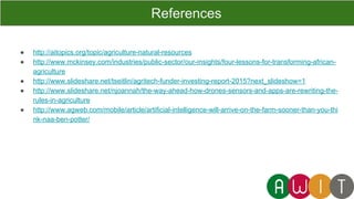 ● http://aitopics.org/topic/agriculture-natural-resources
● http://www.mckinsey.com/industries/public-sector/our-insights/four-lessons-for-transforming-african-
agriculture
● http://www.slideshare.net/tseitlin/agritech-funder-investing-report-2015?next_slideshow=1
● http://www.slideshare.net/njoannah/the-way-ahead-how-drones-sensors-and-apps-are-rewriting-the-
rules-in-agriculture
● http://www.agweb.com/mobile/article/artificial-intelligence-will-arrive-on-the-farm-sooner-than-you-thi
nk-naa-ben-potter/
References
 