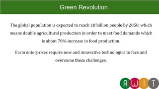 The global population is expected to reach 10 billion people by 2050, which
means double agricultural production in order to meet food demands which
is about 70% increase in food production.
Farm enterprises require new and innovative technologies to face and
overcome these challenges.
Green Revolution
 