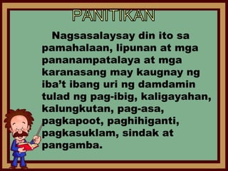 Nagsasalaysay din ito sa
pamahalaan, lipunan at mga
pananampatalaya at mga
karanasang may kaugnay ng
iba’t ibang uri ng damdamin
tulad ng pag-ibig, kaligayahan,
kalungkutan, pag-asa,
pagkapoot, paghihiganti,
pagkasuklam, sindak at
pangamba.