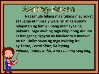 Nagsimula bilang mga tulang may sukat
at tugma at minsa’y wala rin at kalauna’y
nilapatan ng himig upang maihayag ng
pakanta. Mga awit ng mga Pilipinong ninuno
at hanggang ngayon ay kinakanta o inaawit
pa rin. Halimbawa ng mga awiting ito
ay Leron, Leron Sinta,Dalagang
Pilipina, Bahay Kubo, Atin Cu Pung Singsing,