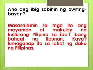 Ano ang ibig sabihin ng awiting-
bayan?
Masasalamin sa mga ito ang
mayaman at makulay na
kulturang Pilipino sa iba’t ibang
bahagi ng lipunan. Kaya’t
lumaganap ito sa lahat ng dako
ng Pilipinas.
 