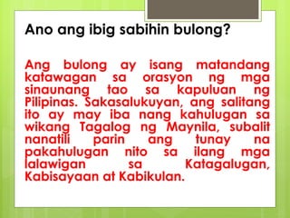 Ano ang ibig sabihin bulong?
Ang bulong ay isang matandang
katawagan sa orasyon ng mga
sinaunang tao sa kapuluan ng
Pilipinas. Sakasalukuyan, ang salitang
ito ay may iba nang kahulugan sa
wikang Tagalog ng Maynila, subalit
nanatili parin ang tunay na
pakahulugan nito sa ilang mga
lalawigan sa Katagalugan,
Kabisayaan at Kabikulan.
 