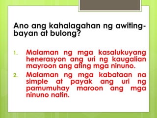 Ano ang kahalagahan ng awiting-
bayan at bulong?
1. Malaman ng mga kasalukuyang
henerasyon ang uri ng kaugalian
mayroon ang ating mga ninuno.
2. Malaman ng mga kabataan na
simple at payak ang uri ng
pamumuhay maroon ang mga
ninuno natin.
 