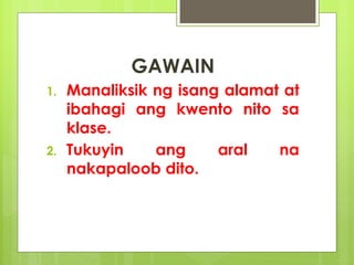 GAWAIN
1. Manaliksik ng isang alamat at
ibahagi ang kwento nito sa
klase.
2. Tukuyin ang aral na
nakapaloob dito.
 