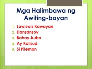 Mga Halimbawa ng
Awiting-bayan
1. Lawiswis Kawayan
2. Dansansoy
3. Bahay-kubo
4. Ay Kalisud
5. Si Pilemon
 