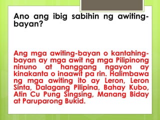 Ano ang ibig sabihin ng awiting-
bayan?
Ang mga awiting-bayan o kantahing-
bayan ay mga awit ng mga Pilipinong
ninuno at hanggang ngayon ay
kinakanta o inaawit pa rin. Halimbawa
ng mga awiting ito ay Leron, Leron
Sinta, Dalagang Pilipina, Bahay Kubo,
Atin Cu Pung Singsing, Manang Biday
at Paruparong Bukid.
 