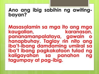 Ano ang ibig sabihin ng awiting-
bayan?
Masasalamin sa mga ito ang mga
kaugalian, karanasan,
pananamanpalataya, gawain o
hanapbuhay. Taglay rin nito ang
iba’t-ibang damdaming umiiral sa
iba’t ibang pagkakataon tulad ng
kaligayahan sa panahon ng
tagumpay at pag-ibig.
 