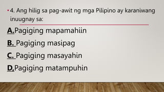 • 4. Ang hilig sa pag-awit ng mga Pilipino ay karaniwang
inuugnay sa:
A.Pagiging mapamahiin
B. Pagiging masipag
C. Pagiging masayahin
D,Pagiging matampuhin
 