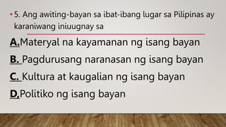 • 5. Ang awiting-bayan sa ibat-ibang lugar sa Pilipinas ay
karaniwang iniuugnay sa
A.Materyal na kayamanan ng isang bayan
B. Pagdurusang naranasan ng isang bayan
C. Kultura at kaugalian ng isang bayan
D,Politiko ng isang bayan
 