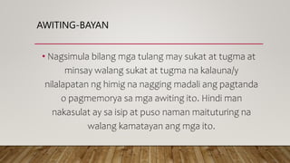 AWITING-BAYAN
• Nagsimula bilang mga tulang may sukat at tugma at
minsay walang sukat at tugma na kalauna/y
nilalapatan ng himig na nagging madali ang pagtanda
o pagmemorya sa mga awiting ito. Hindi man
nakasulat ay sa isip at puso naman maituturing na
walang kamatayan ang mga ito.
 