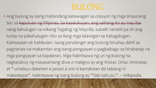 BULONG
• Ang bulong ay isang matandang katawagan sa orasyon ng mga sinaunang
tao sa kapuluan ng Pilipinas. Sa kasalukuyan, ang salitang ito ay may iba
nang kahulugan sa wikang Tagalog ng Maynila, subalit nanatili pa rin ang
tunay na pakahulugan nito sa ilang mga lalawigan sa Katagalugan,
Kabisayaan at Kabikulan. Isang panalangin ang bulong binuhay dahil sa
pagnanais na makamtan ang isang pangyayari o pagbabago sa hinaharap na
mga pangyayari sa kapalaran. Mga halimbawa ng uri ng bulong na
nagtataboy ng masasamang diwa o maligno ay ang Xristac Ortac Aminatac
at " umalayu deketam e pesan a ore ni kamalotan de tabiang ni
makedepat". Halimbawa ng isang bulong ay "Tabi tabi po.". ~ Wikipedia
 