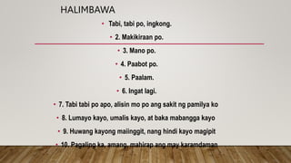 HALIMBAWA
• Tabi, tabi po, ingkong.
• 2. Makikiraan po.
• 3. Mano po.
• 4. Paabot po.
• 5. Paalam.
• 6. Ingat lagi.
• 7. Tabi tabi po apo, alisin mo po ang sakit ng pamilya ko
• 8. Lumayo kayo, umalis kayo, at baka mabangga kayo
• 9. Huwang kayong maiinggit, nang hindi kayo magipit
• 10. Pagaling ka, amang, mahirap ang may karamdaman
 