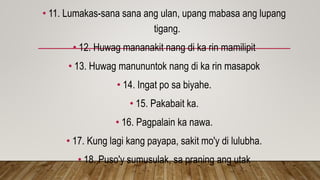 • 11. Lumakas-sana sana ang ulan, upang mabasa ang lupang
tigang.
• 12. Huwag mananakit nang di ka rin mamilipit
• 13. Huwag manununtok nang di ka rin masapok
• 14. Ingat po sa biyahe.
• 15. Pakabait ka.
• 16. Pagpalain ka nawa.
• 17. Kung lagi kang payapa, sakit mo'y di lulubha.
• 18. Puso'y sumusulak, sa praning ang utak
 